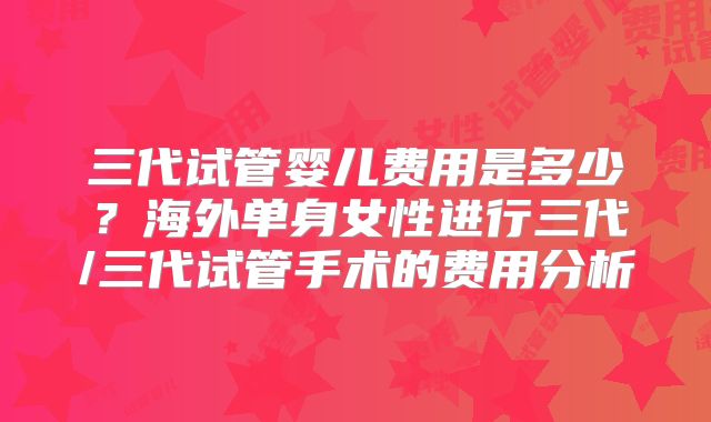 三代试管婴儿费用是多少？海外单身女性进行三代/三代试管手术的费用分析