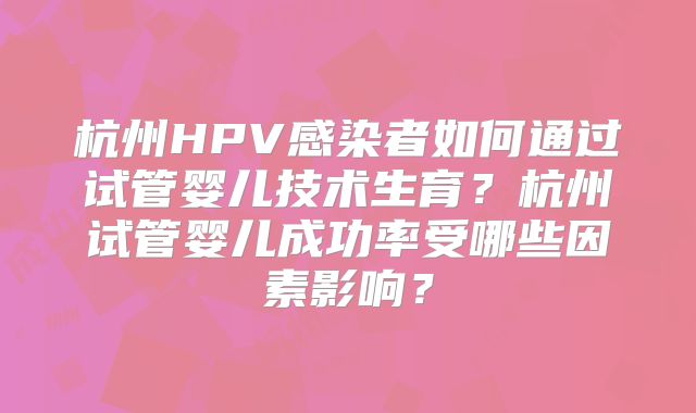 杭州HPV感染者如何通过试管婴儿技术生育？杭州试管婴儿成功率受哪些因素影响？