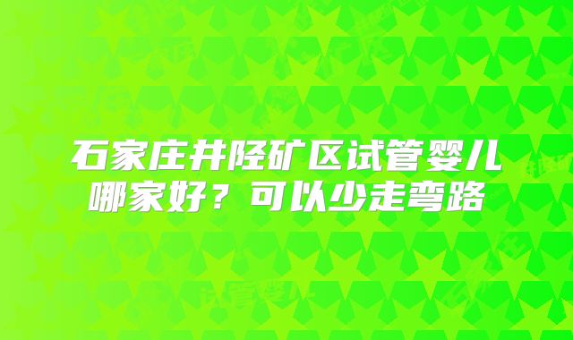 石家庄井陉矿区试管婴儿哪家好？可以少走弯路