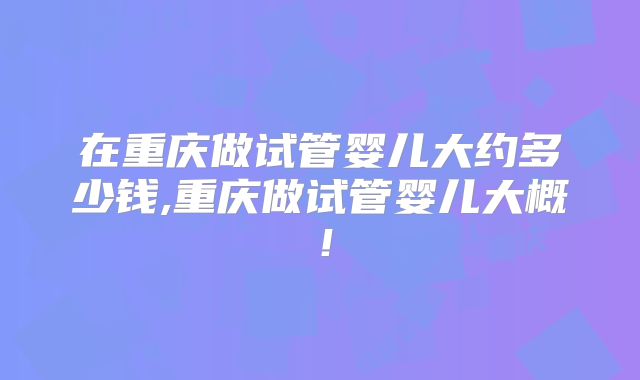 在重庆做试管婴儿大约多少钱,重庆做试管婴儿大概！