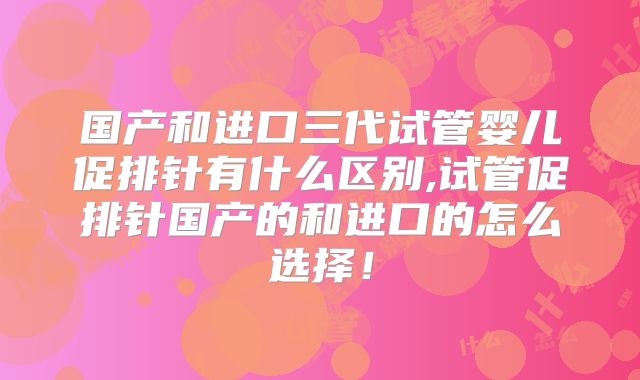 国产和进口三代试管婴儿促排针有什么区别,试管促排针国产的和进口的怎么选择！