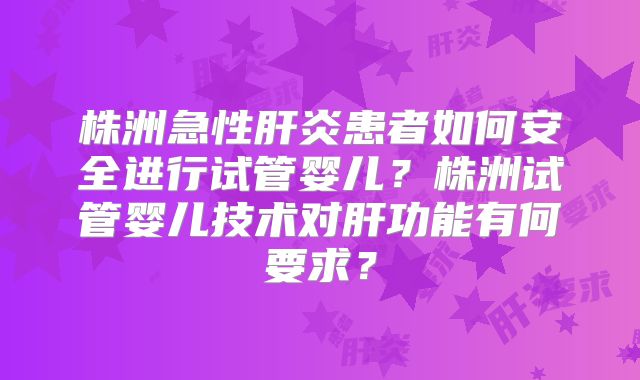 株洲急性肝炎患者如何安全进行试管婴儿？株洲试管婴儿技术对肝功能有何要求？