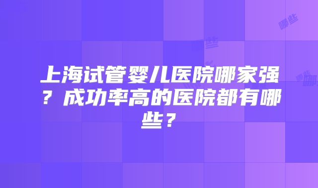 上海试管婴儿医院哪家强？成功率高的医院都有哪些？