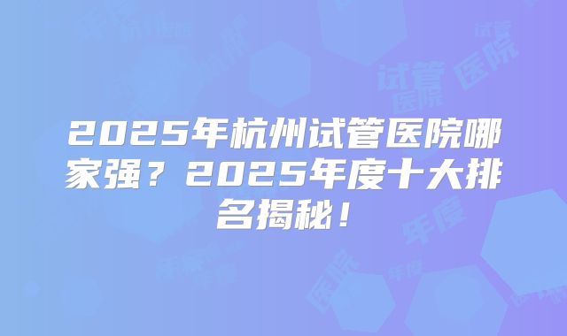 2025年杭州试管医院哪家强？2025年度十大排名揭秘！