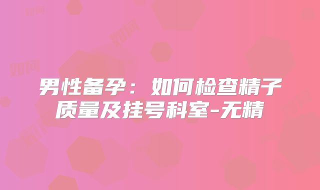 男性备孕:如何检查精子质量及挂号科室-无精
