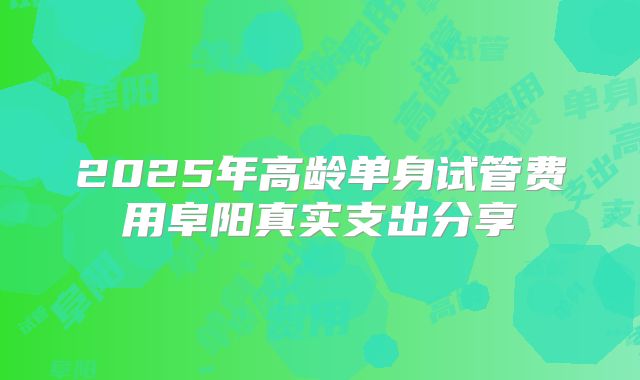 2025年高龄单身试管费用阜阳真实支出分享