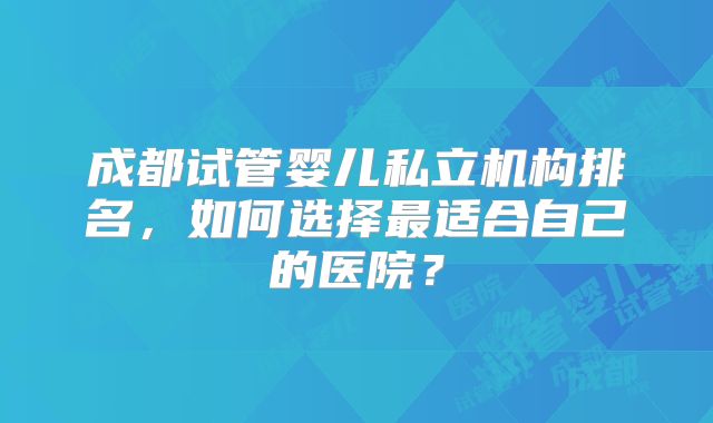 成都试管婴儿私立机构排名，如何选择最适合自己的医院？