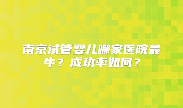 南京试管婴儿哪家医院最牛？成功率如何？