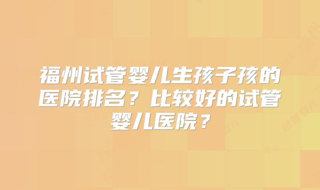 福州试管婴儿生孩子孩的医院排名？比较好的试管婴儿医院？
