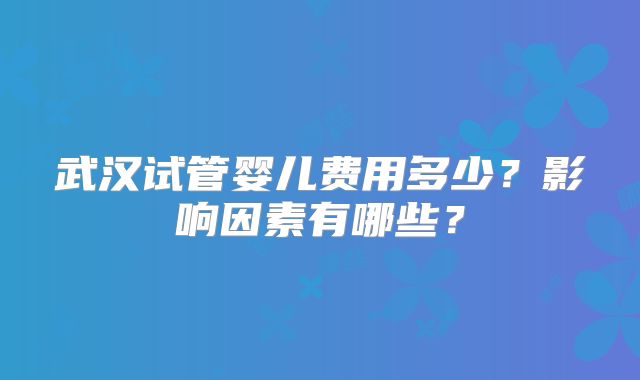 武汉试管婴儿费用多少？影响因素有哪些？