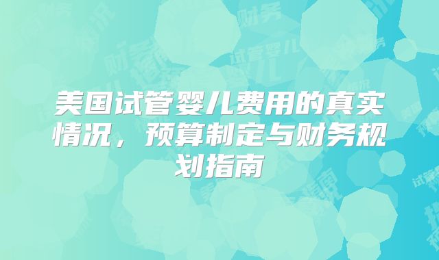 美国试管婴儿费用的真实情况，预算制定与财务规划指南