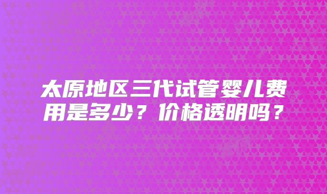 太原地区三代试管婴儿费用是多少？价格透明吗？