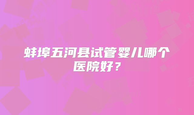 蚌埠五河县试管婴儿哪个医院好？