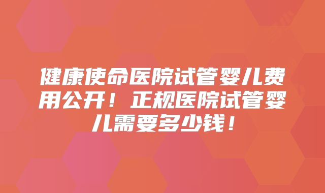 健康使命医院试管婴儿费用公开！正规医院试管婴儿需要多少钱！