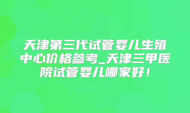 天津第三代试管婴儿生殖中心价格参考_天津三甲医院试管婴儿哪家好！