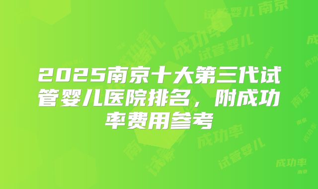 2025南京十大第三代试管婴儿医院排名，附成功率费用参考