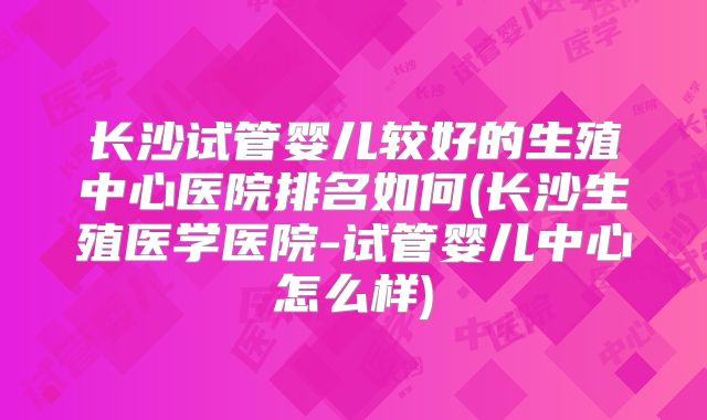 长沙试管婴儿较好的生殖中心医院排名如何(长沙生殖医学医院-试管婴儿中心怎么样)