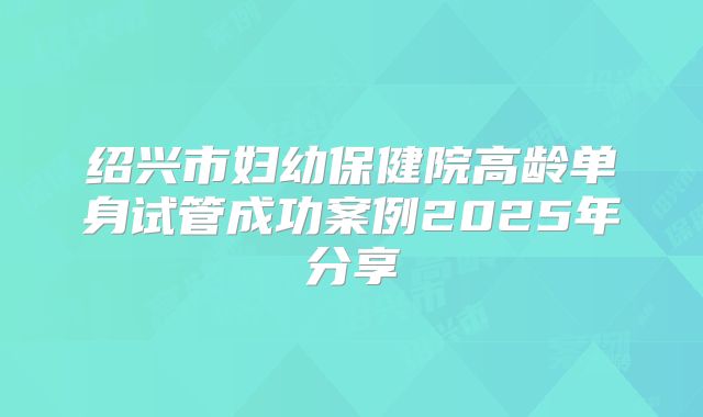 绍兴市妇幼保健院高龄单身试管成功案例2025年分享
