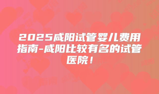 2025咸阳试管婴儿费用指南-咸阳比较有名的试管医院！
