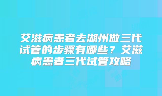 艾滋病患者去湖州做三代试管的步骤有哪些？艾滋病患者三代试管攻略