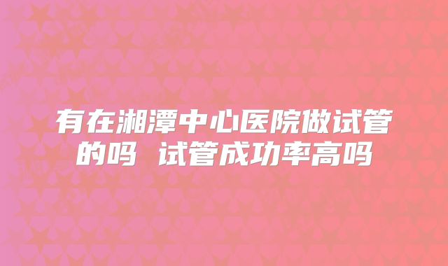 有在湘潭中心医院做试管的吗 试管成功率高吗