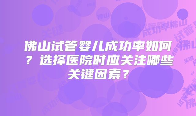 佛山试管婴儿成功率如何？选择医院时应关注哪些关键因素？