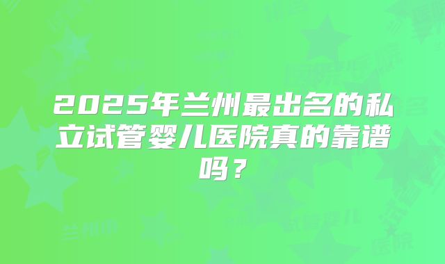 2025年兰州最出名的私立试管婴儿医院真的靠谱吗?