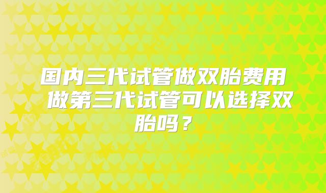 国内三代试管做双胎费用 做第三代试管可以选择双胎吗？