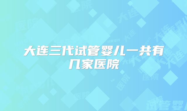大连三代试管婴儿一共有几家医院