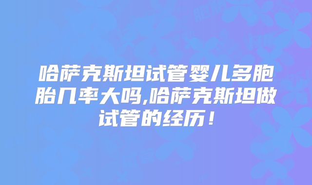 哈萨克斯坦试管婴儿多胞胎几率大吗,哈萨克斯坦做试管的经历!