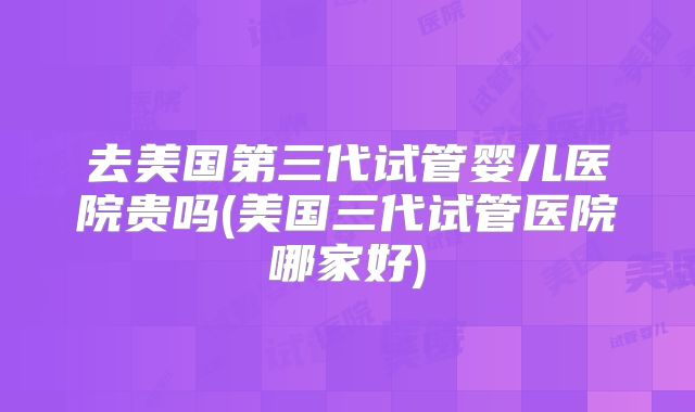 去美国第三代试管婴儿医院贵吗(美国三代试管医院哪家好)