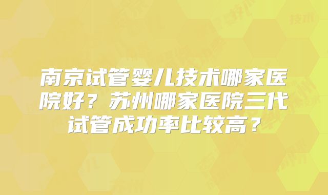 南京试管婴儿技术哪家医院好？苏州哪家医院三代试管成功率比较高？