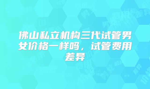 佛山私立机构三代试管男女价格一样吗，试管费用差异
