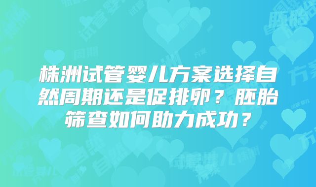株洲试管婴儿方案选择自然周期还是促排卵？胚胎筛查如何助力成功？