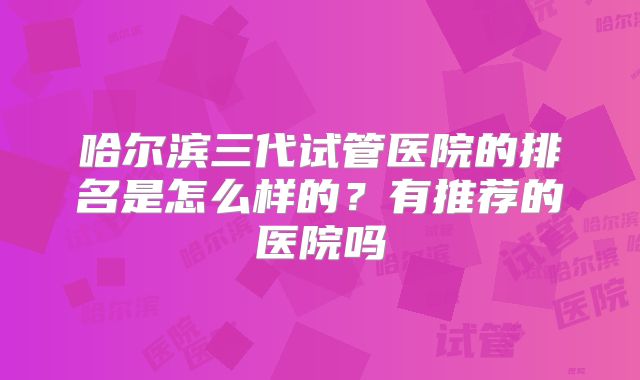 哈尔滨三代试管医院的排名是怎么样的？有推荐的医院吗
