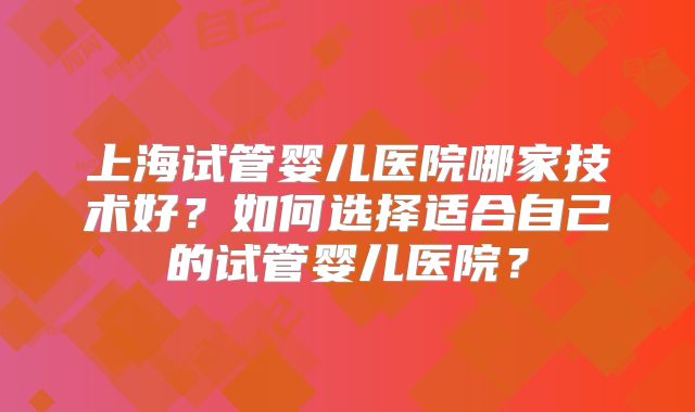 上海试管婴儿医院哪家技术好？如何选择适合自己的试管婴儿医院？