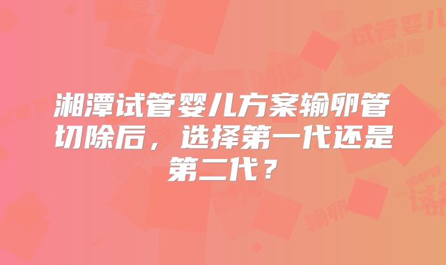 湘潭试管婴儿方案输卵管切除后，选择第一代还是第二代？