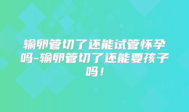 输卵管切了还能试管怀孕吗-输卵管切了还能要孩子吗！