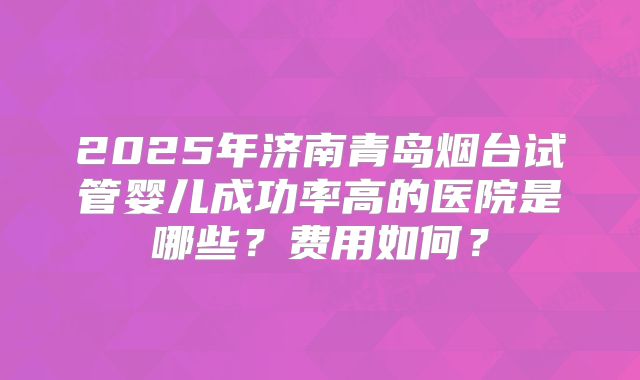2025年济南青岛烟台试管婴儿成功率高的医院是哪些？费用如何？