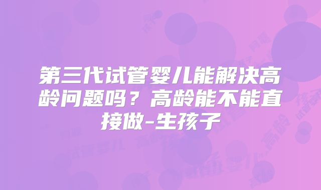 第三代试管婴儿能解决高龄问题吗？高龄能不能直接做-生孩子