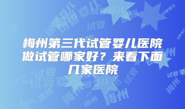 梅州第三代试管婴儿医院做试管哪家好？来看下面几家医院