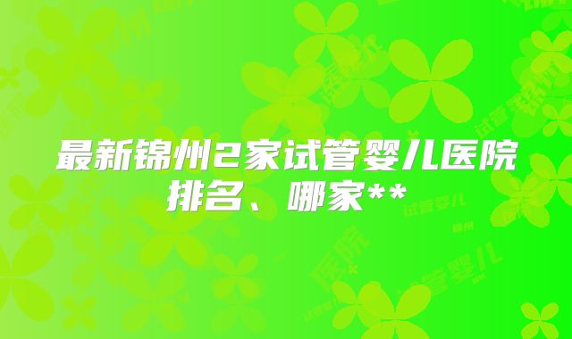 最新锦州2家试管婴儿医院排名、哪家**