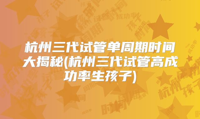 杭州三代试管单周期时间大揭秘(杭州三代试管高成功率生孩子)