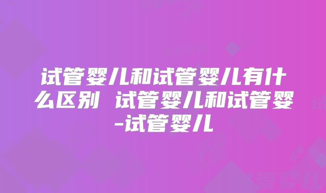 试管婴儿和试管婴儿有什么区别 试管婴儿和试管婴-试管婴儿