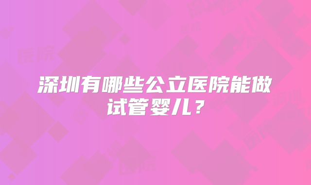 深圳有哪些公立医院能做试管婴儿？