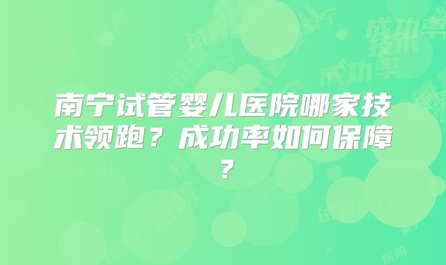 南宁试管婴儿医院哪家技术领跑？成功率如何保障？