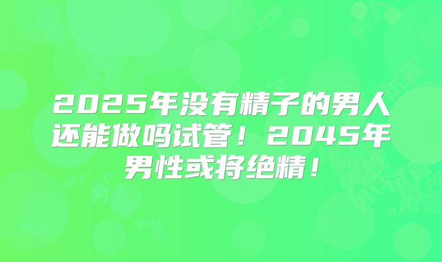 2025年没有精子的男人还能做吗试管!2045年男性或将绝精!