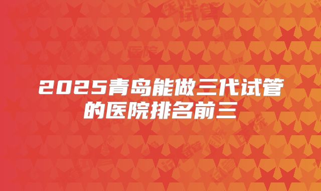 2025青岛能做三代试管的医院排名前三