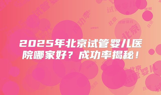 2025年北京试管婴儿医院哪家好？成功率揭秘！