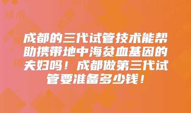 成都的三代试管技术能帮助携带地中海贫血基因的夫妇吗！成都做第三代试管要准备多少钱！